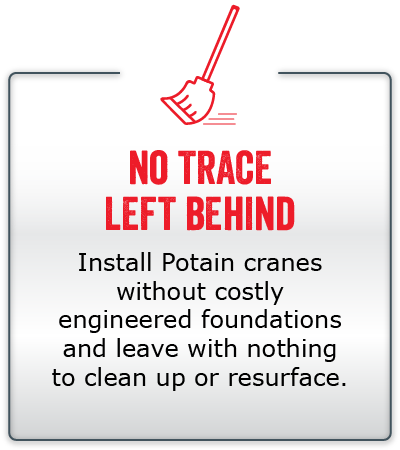 No trace left behind. Install Potain cranes without costly engineered foundations and leave with nothing to clean up or resurface.